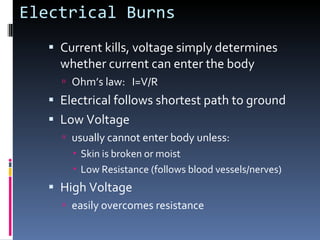 Electrical Burns Current kills, voltage simply determines whether current can enter the body Ohm’s law:  I=V/R Electrical follows shortest path to ground Low Voltage usually cannot enter body unless: Skin is broken or moist Low Resistance (follows blood vessels/nerves) High Voltage easily overcomes resistance 