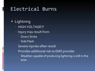 Electrical Burns Lightning HIGH VOLTAGE!!! Injury may result from Direct Strike Side Flash Severe injuries often result Provides additional risk to EMS provider Weather capable of producing lightning is still in the area 