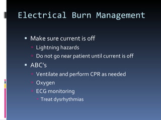 Electrical Burn Management Make sure current is off Lightning hazards Do not go near patient until current is off ABC’s Ventilate and perform CPR as needed Oxygen ECG monitoring Treat dysrhythmias 