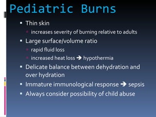 Pediatric Burns Thin skin increases severity of burning relative to adults Large surface/volume ratio rapid fluid loss increased heat loss    hypothermia Delicate balance between dehydration and over hydration Immature immunological response    sepsis Always consider possibility of child abuse 