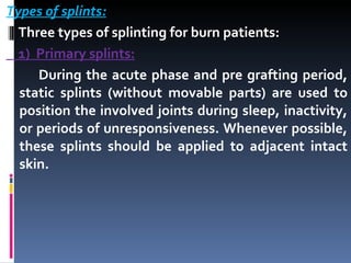 Types of splints: Three types of splinting for burn patients:  1)  Primary splints: During the acute phase and pre grafting period, static splints (without movable parts) are used to position the involved joints during sleep, inactivity, or periods of unresponsiveness. Whenever possible, these splints should be applied to adjacent intact skin. 