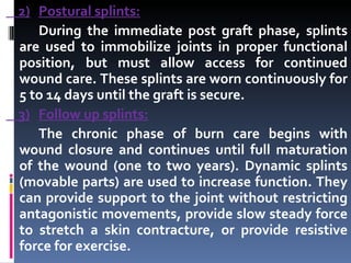 2) Postural splints: During the immediate post graft phase, splints are used to immobilize joints in proper functional position, but must allow access for continued wound care. These splints are worn continuously for 5 to 14 days until the graft is secure. 3) Follow up splints: The chronic phase of burn care begins with wound closure and continues until full maturation of the wound (one to two years). Dynamic splints (movable parts) are used to increase function. They can provide support to the joint without restricting antagonistic movements, provide slow steady force to stretch a skin contracture, or provide resistive force for exercise. 