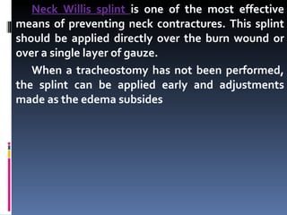 Neck Willis splint  is one of the most effective means of preventing neck contractures. This splint should be applied directly over the burn wound or over a single layer of gauze. When a tracheostomy has not been performed, the splint can be applied early and adjustments made as the edema subsides 