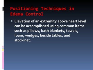 Positioning Techniques in Edema Control Elevation of an extremity above heart level can be accomplished using common items such as pillows, bath blankets, towels, foam, wedges, beside tables, and stockinet. 