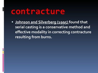 contracture Johnson and Silverberg (1995)  found that serial casting is a conservative method and effective modality in correcting contracture resulting from burns. 
