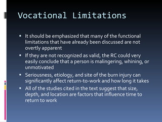 Vocational Limitations It should be emphasized that many of the functional limitations that have already been discussed are not overtly apparent If they are not recognized as valid, the RC could very easily conclude that a person is malingering, whining, or unmotivated Seriousness, etiology, and site of the burn injury can significantly affect return-to-work and how long it takes All of the studies cited in the text suggest that size, depth, and location are factors that influence time to return to work 