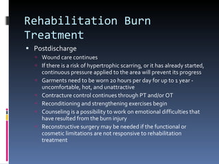 Rehabilitation Burn Treatment Postdischarge Wound care continues If there is a risk of hypertrophic scarring, or it has already started, continuous pressure applied to the area will prevent its progress Garments need to be worn 20 hours per day for up to 1 year - uncomfortable, hot, and unattractive Contracture control continues through PT and/or OT Reconditioning and strengthening exercises begin Counseling is a possibility to work on emotional difficulties that have resulted from the burn injury Reconstructive surgery may be needed if the functional or cosmetic limitations are not responsive to rehabilitation treatment 