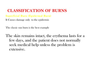 CLASSIFICATION OF BURNS
Superficial Burn (Epidermal Burn)
It Causes damage only to the epidermis
The classic sun burn is the best example
The skin remains intact, the erythema lasts for a
few days, and the patient does not normally
seek medical help unless the problem is
extensive.
 