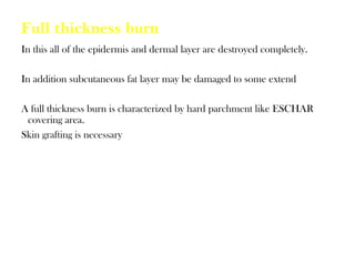 Full thickness burn
In this all of the epidermis and dermal layer are destroyed completely.
In addition subcutaneous fat layer may be damaged to some extend
A full thickness burn is characterized by hard parchment like ESCHAR
covering area.
Skin grafting is necessary
 