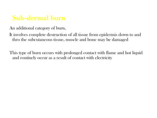 Sub-dermal burn
An additional category of burn,
It involves complete destruction of all tissue from epidermis down to and
thro the subcutaneous tissue, muscle and bone may be damaged
This type of burn occurs with prolonged contact with flame and hot liquid
and routinely occur as a result of contact with electricity
 