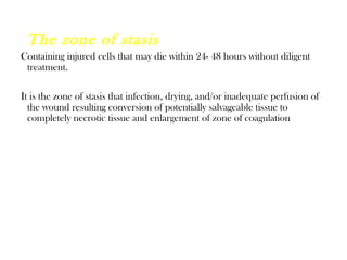 The zone of stasis
Containing injured cells that may die within 24- 48 hours without diligent
treatment.
It is the zone of stasis that infection, drying, and/or inadequate perfusion of
the wound resulting conversion of potentially salvageable tissue to
completely necrotic tissue and enlargement of zone of coagulation
 