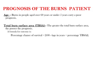 PROGNOSIS OF THE BURNS PATIENT
Age :- Burns in people aged over 60 years or under 5 years carry a poor
prognosis.
Total burn surface area (TBSA):- The greater the total burn surface area,
the poorer the prognosis.
A formula for outcome is:
Percentage chance of survival = [100 - (age in years + percentage TBSA)].
 