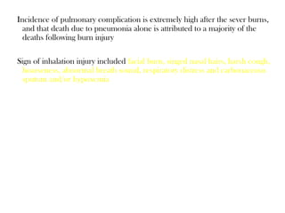 Incidence of pulmonary complication is extremely high after the sever burns,
and that death due to pneumonia alone is attributed to a majority of the
deaths following burn injury
Sign of inhalation injury included facial burn, singed nasal hairs, harsh cough,
hoarseness, abnormal breath sound, respiratory distress and carbonaceous
sputum and/or hypoxemia
 