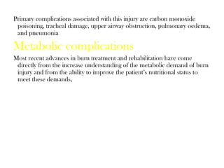 Primary complications associated with this injury are carbon monoxide
poisoning, tracheal damage, upper airway obstruction, pulmonary oedema,
and pneumonia
Metabolic complications
Most recent advances in burn treatment and rehabilitation have come
directly from the increase understanding of the metabolic demand of burn
injury and from the ability to improve the patient’s nutritional status to
meet these demands,
 