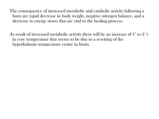 The consequence of increased metabolic and catabolic activity following a
burn are rapid decrease in body weight, negative nitrogen balance, and a
decrease in energy stores that are vital to the healing process.
As result of increased metabolic activity there will be an increase of 1° to 2 °c
in core temperature that seems to be due to a resetting of the
hypothalamic temperature centre in brain.
 