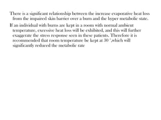 There is a significant relationship between the increase evaporative heat loss
from the impaired skin barrier over a burn and the hyper metabolic state.
If an individual with burns are kept in a room with normal ambient
temperature, excessive heat loss will be exhibited, and this will further
exaggerate the stress response seen in these patients. Therefore it is
recommended that room temperature be kept at 30 °,which will
significantly reduced the metabolic rate
 