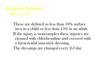 Hospital Referral
Minor burns
These are defined as less than 10% surface
area in a child or less than 15% in an adult.
If the injury is noncomplex these injuries are
cleaned with chlorhexidine and covered with
a bactericidal non-stick dressing.
The dressings are changed every 2-3 day
 