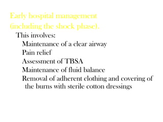 Early hospital management
(including the shock phase).
This involves:
Maintenance of a clear airway
Pain relief
Assessment of TBSA
Maintenance of fluid balance
Removal of adherent clothing and covering of
the burns with sterile cotton dressings
 