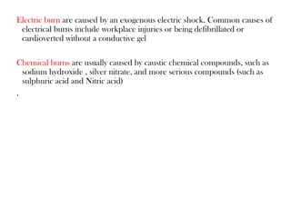 Electric burn are caused by an exogenous electric shock. Common causes of
electrical burns include workplace injuries or being defibrillated or
cardioverted without a conductive gel
Chemical burns are usually caused by caustic chemical compounds, such as
sodium hydroxide , silver nitrate, and more serious compounds (such as
sulphuric acid and Nitric acid)
.
 