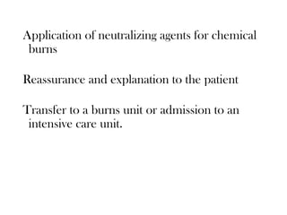 Application of neutralizing agents for chemical
burns
Reassurance and explanation to the patient
Transfer to a burns unit or admission to an
intensive care unit.
 