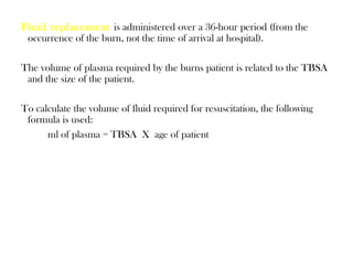 Fluid replacement is administered over a 36-hour period (from the
occurrence of the burn, not the time of arrival at hospital).
The volume of plasma required by the burns patient is related to the TBSA
and the size of the patient.
To calculate the volume of fluid required for resuscitation, the following
formula is used:
ml of plasma = TBSA X age of patient
 