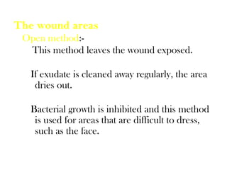 The wound areas
Open method:-
This method leaves the wound exposed.
If exudate is cleaned away regularly, the area
dries out.
Bacterial growth is inhibited and this method
is used for areas that are difficult to dress,
such as the face.
 