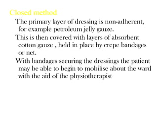 Closed method
The primary layer of dressing is non-adherent,
for example petroleum jelly gauze.
This is then covered with layers of absorbent
cotton gauze , held in place by crepe bandages
or net.
With bandages securing the dressings the patient
may be able to begin to mobilise about the ward
with the aid of the physiotherapist
 