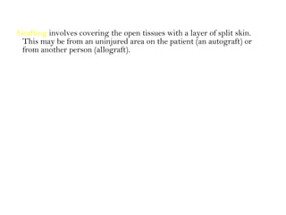 Grafting involves covering the open tissues with a layer of split skin.
This may be from an uninjured area on the patient (an autograft) or
from another person (allograft).
 