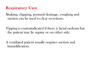 Respiratory Care
Shaking, clapping, postural drainage, coughing and
suction can be used to clear secretions.
Tipping is contraindicated if there is facial oedema but
the patient may lie supine or on either side.
A ventilated patient usually requires suction and
humidification.
 