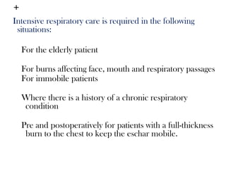 +
Intensive respiratory care is required in the following
situations:
For the elderly patient
For burns affecting face, mouth and respiratory passages
For immobile patients
Where there is a history of a chronic respiratory
condition
Pre and postoperatively for patients with a full-thickness
burn to the chest to keep the eschar mobile.
 