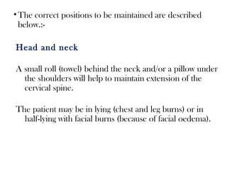 •The correct positions to be maintained are described
below.:-
Head and neck
A small roll (towel) behind the neck and/or a pillow under
the shoulders will help to maintain extension of the
cervical spine.
The patient may be in lying (chest and leg burns) or in
half-lying with facial burns (because of facial oedema).
 