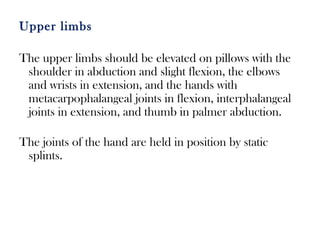 Upper limbs
The upper limbs should be elevated on pillows with the
shoulder in abduction and slight flexion, the elbows
and wrists in extension, and the hands with
metacarpophalangeal joints in flexion, interphalangeal
joints in extension, and thumb in palmer abduction.
The joints of the hand are held in position by static
splints.
 