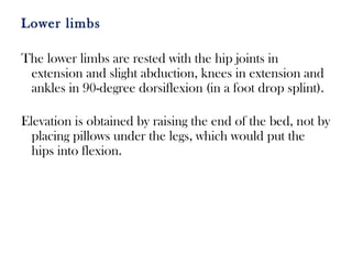 Lower limbs
The lower limbs are rested with the hip joints in
extension and slight abduction, knees in extension and
ankles in 90-degree dorsiflexion (in a foot drop splint).
Elevation is obtained by raising the end of the bed, not by
placing pillows under the legs, which would put the
hips into flexion.
 