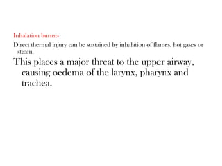 Inhalation burns:-
Direct thermal injury can be sustained by inhalation of flames, hot gases or
steam.
This places a major threat to the upper airway,
causing oedema of the larynx, pharynx and
trachea.
 