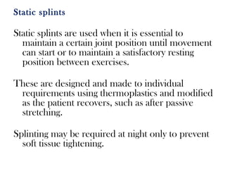 Static splints
Static splints are used when it is essential to
maintain a certain joint position until movement
can start or to maintain a satisfactory resting
position between exercises.
These are designed and made to individual
requirements using thermoplastics and modified
as the patient recovers, such as after passive
stretching.
Splinting may be required at night only to prevent
soft tissue tightening.
 