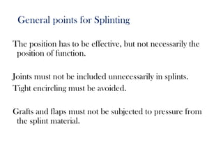 General points for Splinting
The position has to be effective, but not necessarily the
position of function.
Joints must not be included unnecessarily in splints.
Tight encircling must be avoided.
Grafts and flaps must not be subjected to pressure from
the splint material.
 