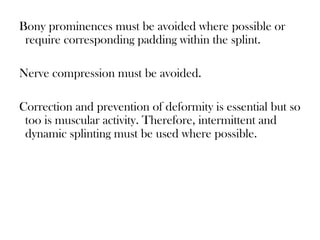 Bony prominences must be avoided where possible or
require corresponding padding within the splint.
Nerve compression must be avoided.
Correction and prevention of deformity is essential but so
too is muscular activity. Therefore, intermittent and
dynamic splinting must be used where possible.
 