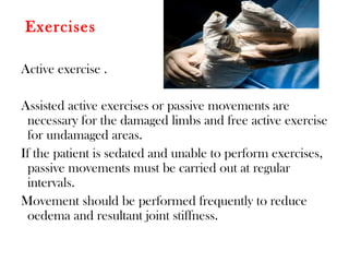 Exercises
Active exercise .
Assisted active exercises or passive movements are
necessary for the damaged limbs and free active exercise
for undamaged areas.
If the patient is sedated and unable to perform exercises,
passive movements must be carried out at regular
intervals.
Movement should be performed frequently to reduce
oedema and resultant joint stiffness.
 
