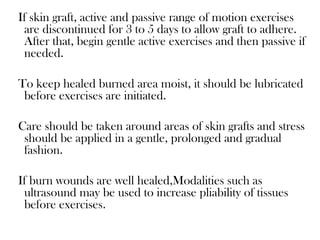 If skin graft, active and passive range of motion exercises
are discontinued for 3 to 5 days to allow graft to adhere.
After that, begin gentle active exercises and then passive if
needed.
To keep healed burned area moist, it should be lubricated
before exercises are initiated.
Care should be taken around areas of skin grafts and stress
should be applied in a gentle, prolonged and gradual
fashion.
If burn wounds are well healed,Modalities such as
ultrasound may be used to increase pliability of tissues
before exercises.
 