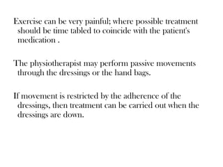 Exercise can be very painful; where possible treatment
should be time tabled to coincide with the patient's
medication .
The physiotherapist may perform passive movements
through the dressings or the hand bags.
If movement is restricted by the adherence of the
dressings, then treatment can be carried out when the
dressings are down.
 