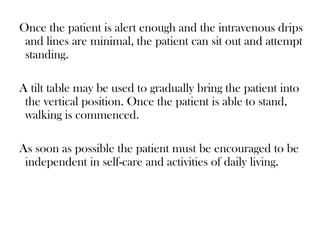 Once the patient is alert enough and the intravenous drips
and lines are minimal, the patient can sit out and attempt
standing.
A tilt table may be used to gradually bring the patient into
the vertical position. Once the patient is able to stand,
walking is commenced.
As soon as possible the patient must be encouraged to be
independent in self-care and activities of daily living.
 