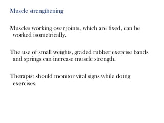 Muscle strengthening
Muscles working over joints, which are fixed, can be
worked isometrically.
The use of small weights, graded rubber exercise bands
and springs can increase muscle strength.
Therapist should monitor vital signs while doing
exercises.
 