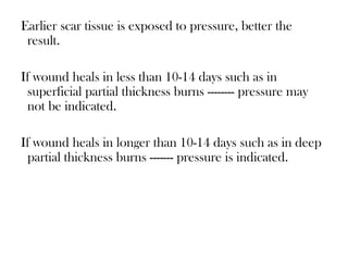Earlier scar tissue is exposed to pressure, better the
result.
If wound heals in less than 10-14 days such as in
superficial partial thickness burns -------- pressure may
not be indicated.
If wound heals in longer than 10-14 days such as in deep
partial thickness burns ------- pressure is indicated.
 