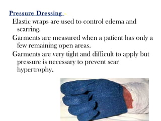 Pressure Dressing :-
Elastic wraps are used to control edema and
scarring.
Garments are measured when a patient has only a
few remaining open areas.
Garments are very tight and difficult to apply but
pressure is necessary to prevent scar
hypertrophy.
 