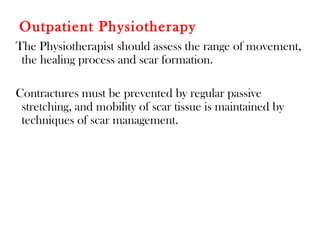 Outpatient Physiotherapy
The Physiotherapist should assess the range of movement,
the healing process and scar formation.
Contractures must be prevented by regular passive
stretching, and mobility of scar tissue is maintained by
techniques of scar management.
 