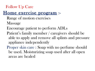 Follow Up Care
Home exercise program :-
Range of motion exercises
Massage
Encourage patient to perform ADLs
Patient’s family member / caregivers should be
able to apply and remove all splints and pressure
appliance independently
Proper skin care : Soap with no perfume should
be used. Moisturizing soap used after all open
areas are healed
 
