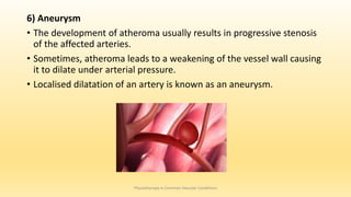 6) Aneurysm
• The development of atheroma usually results in progressive stenosis
of the affected arteries.
• Sometimes, atheroma leads to a weakening of the vessel wall causing
it to dilate under arterial pressure.
• Localised dilatation of an artery is known as an aneurysm.
Physiotherapy in Common Vascular Conditions
 