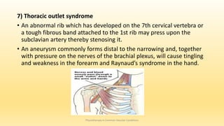 7) Thoracic outlet syndrome
• An abnormal rib which has developed on the 7th cervical vertebra or
a tough fibrous band attached to the 1st rib may press upon the
subclavian artery thereby stenosing it.
• An aneurysm commonly forms distal to the narrowing and, together
with pressure on the nerves of the brachial plexus, will cause tingling
and weakness in the forearm and Raynaud’s syndrome in the hand.
Physiotherapy in Common Vascular Conditions
 