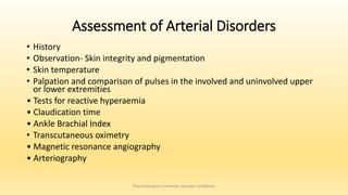 Assessment of Arterial Disorders
• History
• Observation- Skin integrity and pigmentation
• Skin temperature
• Palpation and comparison of pulses in the involved and uninvolved upper
or lower extremities
• Tests for reactive hyperaemia
• Claudication time
• Ankle Brachial Index
• Transcutaneous oximetry
• Magnetic resonance angiography
• Arteriography
Physiotherapy in Common Vascular Conditions
 
