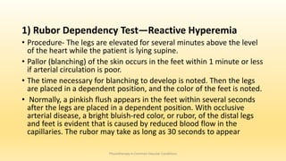 1) Rubor Dependency Test—Reactive Hyperemia
• Procedure- The legs are elevated for several minutes above the level
of the heart while the patient is lying supine.
• Pallor (blanching) of the skin occurs in the feet within 1 minute or less
if arterial circulation is poor.
• The time necessary for blanching to develop is noted. Then the legs
are placed in a dependent position, and the color of the feet is noted.
• Normally, a pinkish flush appears in the feet within several seconds
after the legs are placed in a dependent position. With occlusive
arterial disease, a bright bluish-red color, or rubor, of the distal legs
and feet is evident that is caused by reduced blood flow in the
capillaries. The rubor may take as long as 30 seconds to appear
Physiotherapy in Common Vascular Conditions
 